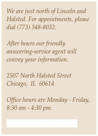We are just north of Lincoln and Halsted. For appointments, please dial (773) 348-8032. 

After hours our friendly answering-service agent will convey your information. 
 2507 North Halsted StreetChicago,  IL  60614
Office hours are Monday - Friday, 8:30 am - 4:30 pm. 
Hi-RISK@chicago-mfm.com 
